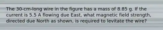 The 30-cm-long wire in the figure has a mass of 8.85 g. If the current is 5.5 A flowing due East, what magnetic field strength, directed due North as shown, is required to levitate the wire?