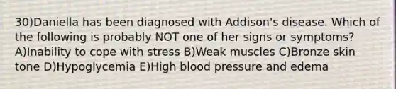 30)Daniella has been diagnosed with Addison's disease. Which of the following is probably NOT one of her signs or symptoms? A)Inability to cope with stress B)Weak muscles C)Bronze skin tone D)Hypoglycemia E)High <a href='https://www.questionai.com/knowledge/kD0HacyPBr-blood-pressure' class='anchor-knowledge'>blood pressure</a> and edema