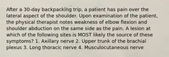 After a 30-day backpacking trip, a patient has pain over the lateral aspect of the shoulder. Upon examination of the patient, the physical therapist notes weakness of elbow flexion and shoulder abduction on the same side as the pain. A lesion at which of the following sites is MOST likely the source of these symptoms? 1. Axillary nerve 2. Upper trunk of the brachial plexus 3. Long thoracic nerve 4. Musculocutaneous nerve