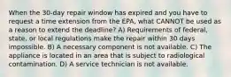 When the 30-day repair window has expired and you have to request a time extension from the EPA, what CANNOT be used as a reason to extend the deadline? A) Requirements of federal, state, or local regulations make the repair within 30 days impossible. B) A necessary component is not available. C) The appliance is located in an area that is subject to radiological contamination. D) A service technician is not available.