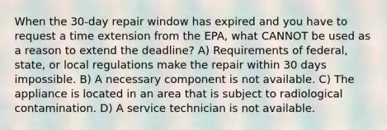 When the 30-day repair window has expired and you have to request a time extension from the EPA, what CANNOT be used as a reason to extend the deadline? A) Requirements of federal, state, or local regulations make the repair within 30 days impossible. B) A necessary component is not available. C) The appliance is located in an area that is subject to radiological contamination. D) A service technician is not available.