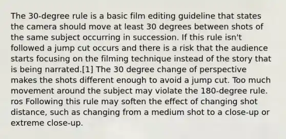 The 30-degree rule is a basic film editing guideline that states the camera should move at least 30 degrees between shots of the same subject occurring in succession. If this rule isn't followed a jump cut occurs and there is a risk that the audience starts focusing on the filming technique instead of the story that is being narrated.[1] The 30 degree change of perspective makes the shots different enough to avoid a jump cut. Too much movement around the subject may violate the 180-degree rule. ros Following this rule may soften the effect of changing shot distance, such as changing from a medium shot to a close-up or extreme close-up.