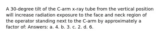 A 30-degree tilt of the C-arm x-ray tube from the vertical position will increase radiation exposure to the face and neck region of the operator standing next to the C-arm by approximately a factor of: Answers: a. 4. b. 3. c. 2. d. 6.