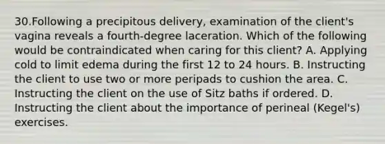 30.Following a precipitous delivery, examination of the client's vagina reveals a fourth-degree laceration. Which of the following would be contraindicated when caring for this client? A. Applying cold to limit edema during the first 12 to 24 hours. B. Instructing the client to use two or more peripads to cushion the area. C. Instructing the client on the use of Sitz baths if ordered. D. Instructing the client about the importance of perineal (Kegel's) exercises.