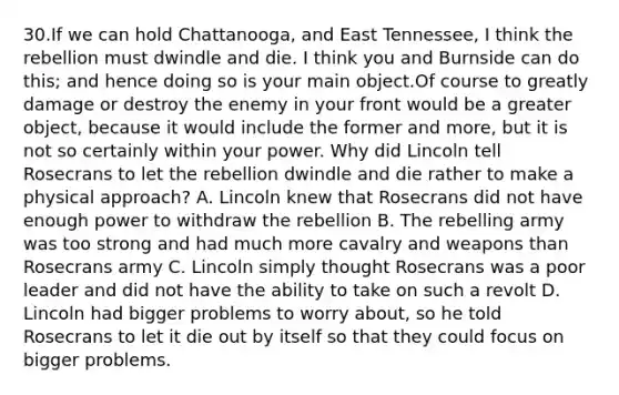 30.If we can hold Chattanooga, and East Tennessee, I think the rebellion must dwindle and die. I think you and Burnside can do this; and hence doing so is your main object.Of course to greatly damage or destroy the enemy in your front would be a greater object, because it would include the former and more, but it is not so certainly within your power. Why did Lincoln tell Rosecrans to let the rebellion dwindle and die rather to make a physical approach? A. Lincoln knew that Rosecrans did not have enough power to withdraw the rebellion B. The rebelling army was too strong and had much more cavalry and weapons than Rosecrans army C. Lincoln simply thought Rosecrans was a poor leader and did not have the ability to take on such a revolt D. Lincoln had bigger problems to worry about, so he told Rosecrans to let it die out by itself so that they could focus on bigger problems.