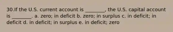 30.If the U.S. current account is ________, the U.S. capital account is ________. a. zero; in deficit b. zero; in surplus c. in deficit; in deficit d. in deficit; in surplus e. in deficit; zero