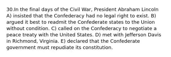 30.In the final days of the Civil War, President Abraham Lincoln A) insisted that the Confederacy had no legal right to exist. B) argued it best to readmit the Confederate states to the Union without condition. C) called on the Confederacy to negotiate a peace treaty with the United States. D) met with Jefferson Davis in Richmond, Virginia. E) declared that the Confederate government must repudiate its constitution.