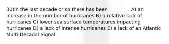 30)In the last decade or so there has been ________. A) an increase in the number of hurricanes B) a relative lack of hurricanes C) lower sea surface temperatures impacting hurricanes D) a lack of intense hurricanes E) a lack of an Atlantic Multi-Decadal Signal