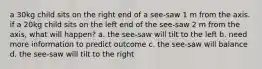 a 30kg child sits on the right end of a see-saw 1 m from the axis. if a 20kg child sits on the left end of the see-saw 2 m from the axis, what will happen? a. the see-saw will tilt to the left b. need more information to predict outcome c. the see-saw will balance d. the see-saw will tilt to the right