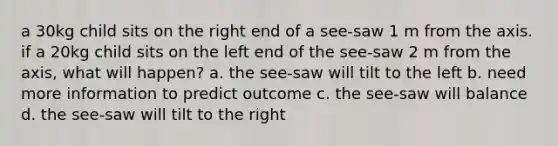 a 30kg child sits on the right end of a see-saw 1 m from the axis. if a 20kg child sits on the left end of the see-saw 2 m from the axis, what will happen? a. the see-saw will tilt to the left b. need more information to predict outcome c. the see-saw will balance d. the see-saw will tilt to the right