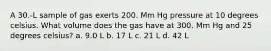 A 30.-L sample of gas exerts 200. Mm Hg pressure at 10 degrees celsius. What volume does the gas have at 300. Mm Hg and 25 degrees celsius? a. 9.0 L b. 17 L c. 21 L d. 42 L