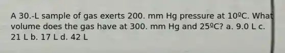 A 30.-L sample of gas exerts 200. mm Hg pressure at 10ºC. What volume does the gas have at 300. mm Hg and 25ºC? a. 9.0 L c. 21 L b. 17 L d. 42 L