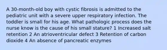 A 30-month-old boy with cystic fibrosis is admitted to the pediatric unit with a severe upper respiratory infection. The toddler is small for his age. What pathologic process does the nurse know is the cause of his small stature? 1 Increased salt retention 2 An atrioventricular defect 3 Retention of carbon dioxide 4 An absence of pancreatic enzymes