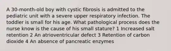 A 30-month-old boy with cystic fibrosis is admitted to the pediatric unit with a severe upper respiratory infection. The toddler is small for his age. What pathological process does the nurse know is the cause of his small stature? 1 Increased salt retention 2 An atrioventricular defect 3 Retention of carbon dioxide 4 An absence of pancreatic enzymes