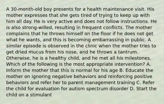 A 30-month-old boy presents for a health maintenance visit. His mother expresses that she gets tired of trying to keep up with him all day. He is very active and does not follow instructions. He is also strong-willed, resulting in frequent conflicts. The mother complains that he throws himself on the floor if he does not get what he wants, and this is becoming embarrassing in public. A similar episode is observed in the clinic when the mother tries to get dried mucus from his nose, and he throws a tantrum. Otherwise, he is a healthy child, and he met all his milestones. Which of the following is the most appropriate intervention? A. Inform the mother that this is normal for his age B. Educate the mother on ignoring negative behaviors and reinforcing positive behaviors and refer her to parent management training C. Refer the child for evaluation for autism spectrum disorder D. Start the child on a stimulant