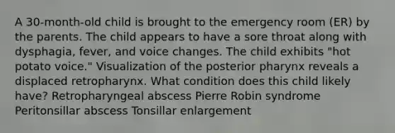 A 30-month-old child is brought to the emergency room (ER) by the parents. The child appears to have a sore throat along with dysphagia, fever, and voice changes. The child exhibits "hot potato voice." Visualization of the posterior pharynx reveals a displaced retropharynx. What condition does this child likely have? Retropharyngeal abscess Pierre Robin syndrome Peritonsillar abscess Tonsillar enlargement