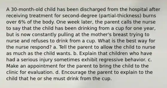 A 30-month-old child has been discharged from the hospital after receiving treatment for second-degree (partial-thickness) burns over 6% of the body. One week later, the parent calls the nurse to say that the child has been drinking from a cup for one year, but is now constantly pulling at the mother's breast trying to nurse and refuses to drink from a cup. What is the best way for the nurse respond? a. Tell the parent to allow the child to nurse as much as the child wants. b. Explain that children who have had a serious injury sometimes exhibit regressive behavior. c. Make an appointment for the parent to bring the child to the clinic for evaluation. d. Encourage the parent to explain to the child that he or she must drink from the cup.