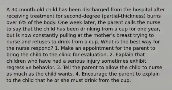 A 30-month-old child has been discharged from the hospital after receiving treatment for second-degree (partial-thickness) burns over 6% of the body. One week later, the parent calls the nurse to say that the child has been drinking from a cup for one year, but is now constantly pulling at the mother's breast trying to nurse and refuses to drink from a cup. What is the best way for the nurse respond? 1. Make an appointment for the parent to bring the child to the clinic for evaluation. 2. Explain that children who have had a serious injury sometimes exhibit regressive behavior. 3. Tell the parent to allow the child to nurse as much as the child wants. 4. Encourage the parent to explain to the child that he or she must drink from the cup.