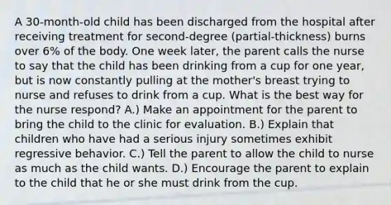 A 30-month-old child has been discharged from the hospital after receiving treatment for second-degree (partial-thickness) burns over 6% of the body. One week later, the parent calls the nurse to say that the child has been drinking from a cup for one year, but is now constantly pulling at the mother's breast trying to nurse and refuses to drink from a cup. What is the best way for the nurse respond? A.) Make an appointment for the parent to bring the child to the clinic for evaluation. B.) Explain that children who have had a serious injury sometimes exhibit regressive behavior. C.) Tell the parent to allow the child to nurse as much as the child wants. D.) Encourage the parent to explain to the child that he or she must drink from the cup.