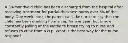 A 30-month-old child has been discharged from the hospital after receiving treatment for partial-thickness burns over 6% of the body. One week later, the parent calls the nurse to say that the child has been drinking from a cup for one year, but is now constantly pulling at the mother's breast trying to nurse and refuses to drink from a cup. What is the best way for the nurse respond?