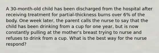 A 30-month-old child has been discharged from the hospital after receiving treatment for partial-thickness burns over 6% of the body. One week later, the parent calls the nurse to say that the child has been drinking from a cup for one year, but is now constantly pulling at the mother's breast trying to nurse and refuses to drink from a cup. What is the best way for the nurse respond?