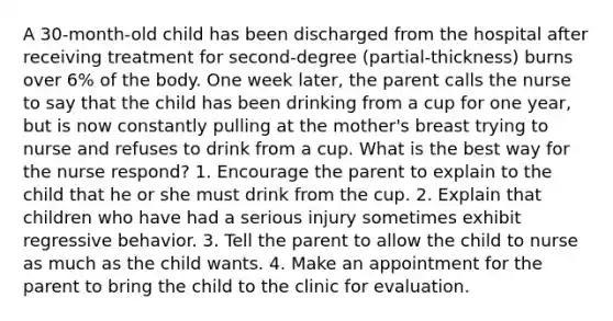 A 30-month-old child has been discharged from the hospital after receiving treatment for second-degree (partial-thickness) burns over 6% of the body. One week later, the parent calls the nurse to say that the child has been drinking from a cup for one year, but is now constantly pulling at the mother's breast trying to nurse and refuses to drink from a cup. What is the best way for the nurse respond? 1. Encourage the parent to explain to the child that he or she must drink from the cup. 2. Explain that children who have had a serious injury sometimes exhibit regressive behavior. 3. Tell the parent to allow the child to nurse as much as the child wants. 4. Make an appointment for the parent to bring the child to the clinic for evaluation.