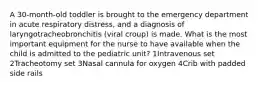 A 30-month-old toddler is brought to the emergency department in acute respiratory distress, and a diagnosis of laryngotracheobronchitis (viral croup) is made. What is the most important equipment for the nurse to have available when the child is admitted to the pediatric unit? 1Intravenous set 2Tracheotomy set 3Nasal cannula for oxygen 4Crib with padded side rails