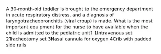 A 30-month-old toddler is brought to the emergency department in acute respiratory distress, and a diagnosis of laryngotracheobronchitis (viral croup) is made. What is the most important equipment for the nurse to have available when the child is admitted to the pediatric unit? 1Intravenous set 2Tracheotomy set 3Nasal cannula for oxygen 4Crib with padded side rails