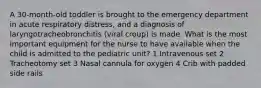 A 30-month-old toddler is brought to the emergency department in acute respiratory distress, and a diagnosis of laryngotracheobronchitis (viral croup) is made. What is the most important equipment for the nurse to have available when the child is admitted to the pediatric unit? 1 Intravenous set 2 Tracheotomy set 3 Nasal cannula for oxygen 4 Crib with padded side rails