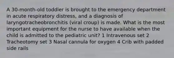 A 30-month-old toddler is brought to the emergency department in acute respiratory distress, and a diagnosis of laryngotracheobronchitis (viral croup) is made. What is the most important equipment for the nurse to have available when the child is admitted to the pediatric unit? 1 Intravenous set 2 Tracheotomy set 3 Nasal cannula for oxygen 4 Crib with padded side rails