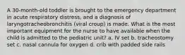 A 30-month-old toddler is brought to the emergency department in acute respiratory distress, and a diagnosis of laryngotracheobronchitis (viral croup) is made. What is the most important equipment for the nurse to have available when the child is admitted to the pediatric unit? a. IV set b. tracheostomy set c. nasal cannula for oxygen d. crib with padded side rails