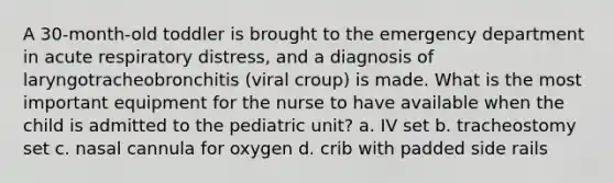 A 30-month-old toddler is brought to the emergency department in acute respiratory distress, and a diagnosis of laryngotracheobronchitis (viral croup) is made. What is the most important equipment for the nurse to have available when the child is admitted to the pediatric unit? a. IV set b. tracheostomy set c. nasal cannula for oxygen d. crib with padded side rails