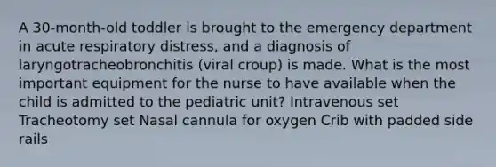 A 30-month-old toddler is brought to the emergency department in acute respiratory distress, and a diagnosis of laryngotracheobronchitis (viral croup) is made. What is the most important equipment for the nurse to have available when the child is admitted to the pediatric unit? Intravenous set Tracheotomy set Nasal cannula for oxygen Crib with padded side rails