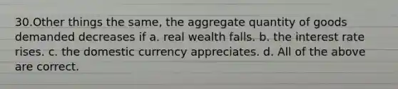 30.Other things the same, the aggregate quantity of goods demanded decreases if a. real wealth falls. b. the interest rate rises. c. the domestic currency appreciates. d. All of the above are correct.