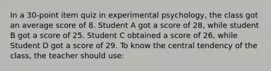 In a 30-point item quiz in experimental psychology, the class got an average score of 8. Student A got a score of 28, while student B got a score of 25. Student C obtained a score of 26, while Student D got a score of 29. To know the central tendency of the class, the teacher should use: