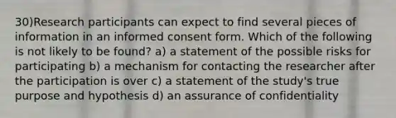 30)Research participants can expect to find several pieces of information in an informed consent form. Which of the following is not likely to be found? a) a statement of the possible risks for participating b) a mechanism for contacting the researcher after the participation is over c) a statement of the study's true purpose and hypothesis d) an assurance of confidentiality