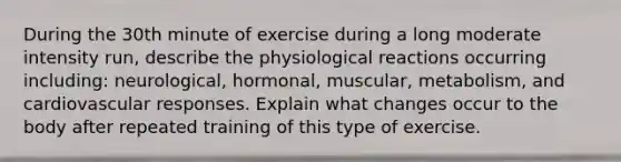 During the 30th minute of exercise during a long moderate intensity run, describe the physiological reactions occurring including: neurological, hormonal, muscular, metabolism, and cardiovascular responses. Explain what changes occur to the body after repeated training of this type of exercise.