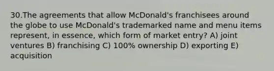 30.The agreements that allow McDonald's franchisees around the globe to use McDonald's trademarked name and menu items represent, in essence, which form of market entry? A) joint ventures B) franchising C) 100% ownership D) exporting E) acquisition