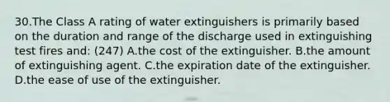 30.The Class A rating of water extinguishers is primarily based on the duration and range of the discharge used in extinguishing test fires and: (247) A.the cost of the extinguisher. B.the amount of extinguishing agent. C.the expiration date of the extinguisher. D.the ease of use of the extinguisher.