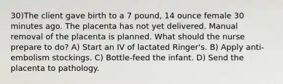 30)The client gave birth to a 7 pound, 14 ounce female 30 minutes ago. The placenta has not yet delivered. Manual removal of the placenta is planned. What should the nurse prepare to do? A) Start an IV of lactated Ringer's. B) Apply anti-embolism stockings. C) Bottle-feed the infant. D) Send the placenta to pathology.