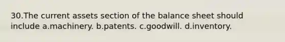 30.The current assets section of the balance sheet should include a.machinery. b.patents. c.goodwill. d.inventory.