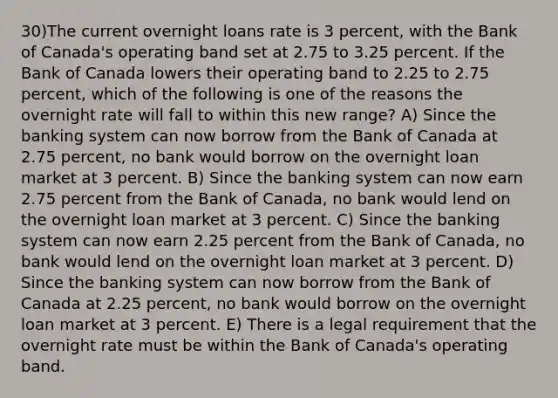 30)The current overnight loans rate is 3 percent, with the Bank of Canada's operating band set at 2.75 to 3.25 percent. If the Bank of Canada lowers their operating band to 2.25 to 2.75 percent, which of the following is one of the reasons the overnight rate will fall to within this new range? A) Since the banking system can now borrow from the Bank of Canada at 2.75 percent, no bank would borrow on the overnight loan market at 3 percent. B) Since the banking system can now earn 2.75 percent from the Bank of Canada, no bank would lend on the overnight loan market at 3 percent. C) Since the banking system can now earn 2.25 percent from the Bank of Canada, no bank would lend on the overnight loan market at 3 percent. D) Since the banking system can now borrow from the Bank of Canada at 2.25 percent, no bank would borrow on the overnight loan market at 3 percent. E) There is a legal requirement that the overnight rate must be within the Bank of Canada's operating band.