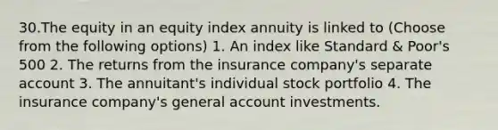 30.The equity in an equity index annuity is linked to (Choose from the following options) 1. An index like Standard & Poor's 500 2. The returns from the insurance company's separate account 3. The annuitant's individual stock portfolio 4. The insurance company's general account investments.