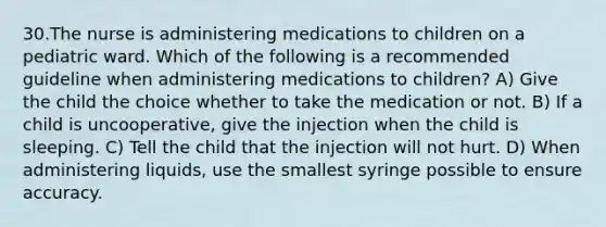 30.The nurse is administering medications to children on a pediatric ward. Which of the following is a recommended guideline when administering medications to children? A) Give the child the choice whether to take the medication or not. B) If a child is uncooperative, give the injection when the child is sleeping. C) Tell the child that the injection will not hurt. D) When administering liquids, use the smallest syringe possible to ensure accuracy.