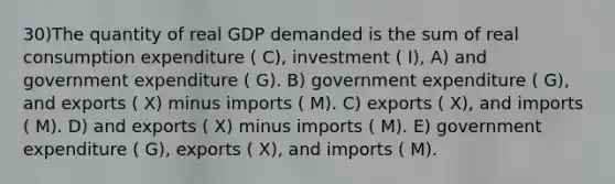 30)The quantity of real GDP demanded is the sum of real consumption expenditure ( C), investment ( I), A) and government expenditure ( G). B) government expenditure ( G), and exports ( X) minus imports ( M). C) exports ( X), and imports ( M). D) and exports ( X) minus imports ( M). E) government expenditure ( G), exports ( X), and imports ( M).