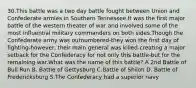 30.This battle was a two day battle fought between Union and Confederate armies in Southern Tennessee.It was the first major battle of the western theater of war and involved some of the most influential military commanders on both sides.Though the Confederate army was outnumbered-they won the first day of fighting-however, their main general was killed-creating a major setback for the Confederacy for not only this battle-but for the remaining war.What was the name of this battle? A 2nd Battle of Bull Run B. Battle of Gettysburg C.Battle of Shiloh D. Battle of Fredericksburg S.The Confederacy had a superior navy