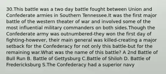 30.This battle was a two day battle fought between Union and Confederate armies in Southern Tennessee.It was the first major battle of the western theater of war and involved some of the most influential military commanders on both sides.Though the Confederate army was outnumbered-they won the first day of fighting-however, their main general was killed-creating a major setback for the Confederacy for not only this battle-but for the remaining war.What was the name of this battle? A 2nd Battle of Bull Run B. Battle of Gettysburg C.Battle of Shiloh D. Battle of Fredericksburg S.The Confederacy had a superior navy