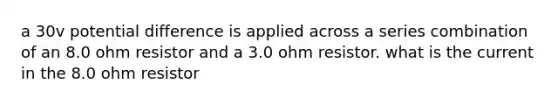 a 30v potential difference is applied across a series combination of an 8.0 ohm resistor and a 3.0 ohm resistor. what is the current in the 8.0 ohm resistor