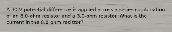 A 30-V potential difference is applied across a series combination of an 8.0-ohm resistor and a 3.0-ohm resistor. What is the current in the 8.0-ohm resistor?