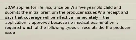 30.W applies for life insurance on W's five year old child and submits the initial premium the producer issues W a receipt and says that coverage will be effective immediately if the application is approved because no medical examination is required which of the following types of receipts did the producer issue